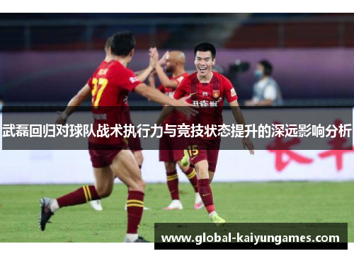 武磊回归对球队战术执行力与竞技状态提升的深远影响分析