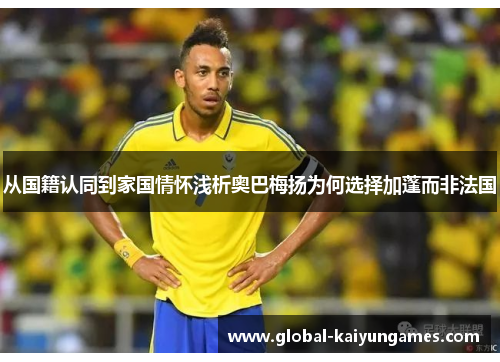 从国籍认同到家国情怀浅析奥巴梅扬为何选择加蓬而非法国