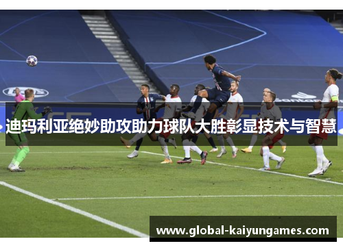 迪玛利亚绝妙助攻助力球队大胜彰显技术与智慧